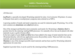 RAMESH R AP/MECH 45
Additive Manufacturing
Short introduction to the technology
AM Materials
LayWood is a specially developed 3D printing material for entry- level extrusion 3D printers. It comes
in ﬁlament form and is a wood/polymer composite (also referred to as WPC).
A growing number of metals and metal composites are used for industrial grade 3D printing. Two of the
most common are aluminium and cobalt derivatives.
One of the strongest and therefore most commonly used metals for 3D printing is Stainless Steel in
powder form for the sintering/ melting/EBM processes. It is naturally silver, but can be plated with other
materials to give a gold or bronze eﬀect.
In the last couple of years Gold and Silver have been added to the range of metal materials that can be
3D printed directly, with obvious applications across the jewellery sector. These are both very strong
materials and are processed in powder form.
Titanium is one of the strongest possible metal materials and has been used for 3D printing industrial
applications for some time.
Supplied in powder form, it can be used for the sintering/melting/ EBM processes.
 