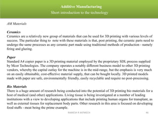 RAMESH R AP/MECH 46
Additive Manufacturing
Short introduction to the technology
AM Materials
Ceramics
Ceramics are a relatively new group of materials that can be used for 3D printing with various levels of
success. The particular thing to note with these materials is that, post printing, the ceramic parts need to
undergo the same processes as any ceramic part made using traditional methods of production - namely
ﬁring and glazing.
Paper
Standard A4 copier paper is a 3D printing material employed by the proprietary SDL process supplied
by Mcor Technologies. The company operates a notably diﬀerent business model to other 3D printing
vendors, whereby the capital outlay for the machine is in the mid-range, but the emphasis is very much
on an easily obtainable, cost-eﬀective material supply, that can be bought locally. 3D printed models
made with paper are safe, environmentally friendly, easily recyclable and require no post-processing.
Bio Materials
There is a huge amount of research being conducted into the potential of 3D printing bio materials for a
host of medical (and other) applications. Living tissue is being investigated at a number of leading
institutions with a view to developing applications that include printing human organs for transplant, as
well as external tissues for replacement body parts. Other research in this area is focused on developing
food stuﬀs - meat being the prime example.
 