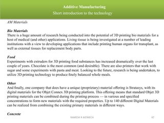 RAMESH R AP/MECH 47
Additive Manufacturing
Short introduction to the technology
AM Materials
Bio Materials
There is a huge amount of research being conducted into the potential of 3D printing bio materials for a
host of medical (and other) applications. Living tissue is being investigated at a number of leading
institutions with a view to developing applications that include printing human organs for transplant, as
well as external tissues for replacement body parts.
Food
Experiments with extruders for 3D printing food substances has increased dramatically over the last
couple of years. Chocolate is the most common (and desirable). There are also printers that work with
sugar and some experiments with pasta and meat. Looking to the future, research is being undertaken, to
utilize 3D printing technology to produce ﬁnely balanced whole meals.
Other
And ﬁnally, one company that does have a unique (proprietary) material oﬀering is Stratasys, with its
digital materials for the Objet Connex 3D printing platform. This oﬀering means that standard Objet 3D
printing materials can be combined during the printing process — in various and speciﬁed
concentrations to form new materials with the required properties. Up to 140 diﬀerent Digital Materials
can be realized from combining the existing primary materials in diﬀerent ways.
Concrete
 