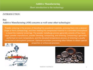 RAMESH R AP/MECH 5
Additive Manufacturing
Short introduction to the technology
INTRODUCTION:
But:
Additive Manufacturing (AM) concerns as well some other technologies
Powder sintering is the process of blending fine powdered materials, pressing them into a desired
shape or form (compacting), and then heating the compressed material in a controlled atmosphere
to bond the material (sintering). The powder metallurgy process generally consists of four basic
steps: powder manufacture, powder blending, compacting, and sintering. Compacting is generally
performed at room temperature, and the elevated-temperature process of sintering is usually
conducted at atmospheric pressure. Optional secondary processing often follows to obtain special
properties or enhanced precision.
 