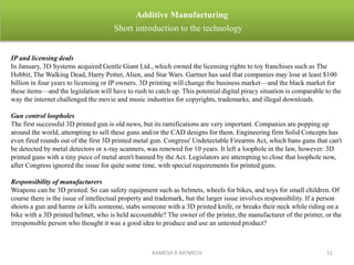 RAMESH R AP/MECH 51
Additive Manufacturing
Short introduction to the technology
IP and licensing deals
In January, 3D Systems acquired Gentle Giant Ltd., which owned the licensing rights to toy franchises such as The
Hobbit, The Walking Dead, Harry Potter, Alien, and Star Wars. Gartner has said that companies may lose at least $100
billion in four years to licensing or IP owners. 3D printing will change the business market—and the black market for
these items—and the legislation will have to rush to catch up. This potential digital piracy situation is comparable to the
way the internet challenged the movie and music industries for copyrights, trademarks, and illegal downloads.
Gun control loopholes
The first successful 3D printed gun is old news, but its ramifications are very important. Companies are popping up
around the world, attempting to sell these guns and/or the CAD designs for them. Engineering firm Solid Concepts has
even fired rounds out of the first 3D printed metal gun. Congress' Undetectable Firearms Act, which bans guns that can't
be detected by metal detectors or x-ray scanners, was renewed for 10 years. It left a loophole in the law, however: 3D
printed guns with a tiny piece of metal aren't banned by the Act. Legislators are attempting to close that loophole now,
after Congress ignored the issue for quite some time, with special requirements for printed guns.
Responsibility of manufacturers
Weapons can be 3D printed. So can safety equipment such as helmets, wheels for bikes, and toys for small children. Of
course there is the issue of intellectual property and trademark, but the larger issue involves responsibility. If a person
shoots a gun and harms or kills someone, stabs someone with a 3D printed knife, or breaks their neck while riding on a
bike with a 3D printed helmet, who is held accountable? The owner of the printer, the manufacturer of the printer, or the
irresponsible person who thought it was a good idea to produce and use an untested product?
 