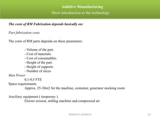 RAMESH R AP/MECH 54
Additive Manufacturing
Short introduction to the technology
The costs of RM Fabrication depends basically on:
Part fabrication costs
The costs of RM parts depends on these parameters:
- Volume of the part.
- Cost of materials.
- Cost of consumables.
- Height of the part.
- Height of supports
- Number of slices
Man Power
0,1-0,5 FTE
Space requirements
Approx. 25-30m2 for the machine, container, generator stocking room
Auxiliary equipment ( temporary )
Electro erosion, milling machine and compressed air
 