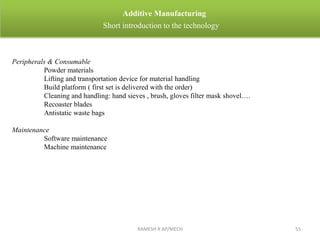 RAMESH R AP/MECH 55
Additive Manufacturing
Short introduction to the technology
Peripherals & Consumable
Powder materials
Lifting and transportation device for material handling
Build platform ( first set is delivered with the order)
Cleaning and handling: hand sieves , brush, gloves filter mask shovel….
Recoaster blades
Antistatic waste bags
Maintenance
Software maintenance
Machine maintenance
 