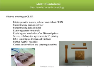 RAMESH R AP/MECH 59
Additive Manufacturing
Short introduction to the technology
What we are doing at CERN:
Printing models in some polymer materials at CERN
Subcontracting parts in polymer
Subcontracting parts in metal
Exploring ceramic materials
Exploring the installation of an 3D metal printer
Several collaboration agreements in 3D printing
R&D to print pure Copper and Niobium
Further R&D of materials
Contact to universities and other organisations
 