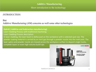 RAMESH R AP/MECH 6
Additive Manufacturing
Short introduction to the technology
INTRODUCTION:
But:
Additive Manufacturing (AM) concerns as well some other technologies
Hybrid ( Additive and Subtractive manufacturing)
Laser Cladding Process with traditional machining
Laser Cladding Process description
In laser cladding, the laser beam is defocused on the workpiece with a selected spot size. The
powder coating material is carried by an inert gas through a powder nozzle into the melt pool. The
laser optics and powder nozzle are moved across the workpiece surface to deposit single tracks,
complete layers or even high-volume build-ups.
 