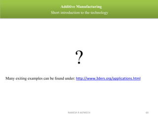 RAMESH R AP/MECH 60
Additive Manufacturing
Short introduction to the technology
?
Many exiting examples can be found under: http://www.3ders.org/applications.html
 