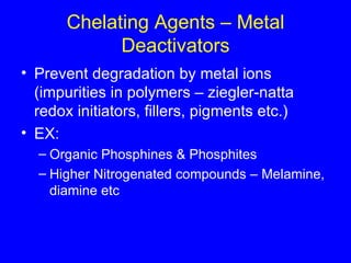 Chelating Agents – Metal Deactivators Prevent degradation by metal ions (impurities in polymers – ziegler-natta redox initiators, fillers, pigments etc.) EX: Organic Phosphines & Phosphites Higher Nitrogenated compounds – Melamine, diamine etc 