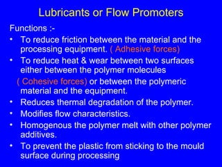 Lubricants or Flow Promoters Functions :- To reduce friction between the material and the processing equipment.  ( Adhesive forces) To reduce heat & wear between two surfaces either between the polymer molecules  ( Cohesive forces)  or between the polymeric material and the equipment. Reduces thermal degradation of the polymer. Modifies flow characteristics. Homogenous the polymer melt with other polymer additives. To prevent the plastic from sticking to the mould surface during processing 