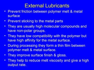 External Lubricants Prevent friction between polymer melt & metal surface Prevent sticking to the metal parts  They are usually high molecular compounds and have non-polar groups. They have low compatibility with the polymer but have high affinity for the metal surface. During processing they form a thin film between polymer melt & metal surface. They improve surface finish & gloss. They help to reduce melt viscosity and give a high output rate. 