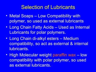 Selection of Lubricants Metal Soaps – Low Compatibility with polymer, so used as external lubricants Long Chain Fatty Acids – Used as Internal Lubricants for polar polymers. Long Chain di-alkyl esters – Medium compatibility, so act as external & internal lubricants. High Molecular weight  paraffin wax  – low compatibility with polar polymer, so used as external lubricants. 