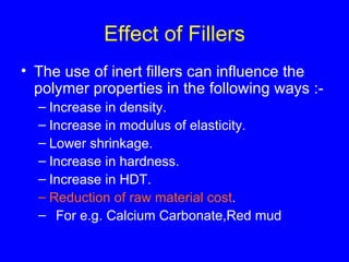 Effect of Fillers The use of inert fillers can influence the polymer properties in the following ways :- Increase in density. Increase in modulus of elasticity. Lower shrinkage. Increase in hardness. Increase in HDT. Reduction of raw material cost . For e.g. Calcium Carbonate,Red mud 