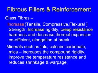 Fibrous Fillers & Reinforcement Glass Fibres – Increase (Tensile, Compressive,Flexural ) Strength , Increase  rigidity,  creep resistance  hardness and decrease thermal expansion co-efficient, elongation at break. Minerals such as talc, calcuim carbonate, mica – increases the compound rigidity, improve the temperature resistance and reduces shrinkage & warpage. 
