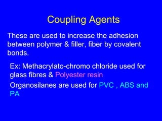 Coupling Agents These are used to increase the adhesion between polymer & filler, fiber by covalent bonds. Ex: Methacrylato-chromo chloride used for glass fibres &  Polyester resin Organosilanes are used for  PVC , ABS and PA 