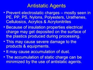 Antistatic Agents Prevent electrostatic charges – mostly seen in PE, PP, PS, Nylons, Polyesters, Urathenes, Cellulosics, Acrylics & Acrylonitriles Because of insulation properties electrical charge may get deposited on the surface of the plastics produced during processing. This may cause severe damage to the products & equipments. It may cause accumulation of dust. The accumulation of static charge can be minimized by the use of antistatic agents. 