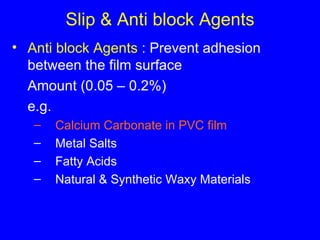 Slip & Anti block Agents Anti block Agents  : Prevent adhesion between the film surface Amount (0.05 – 0.2%) e.g. Calcium Carbonate in PVC film Metal Salts Fatty Acids Natural & Synthetic Waxy Materials 