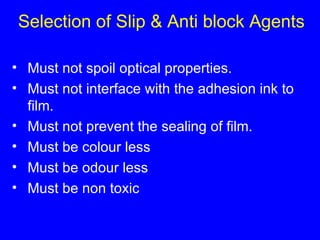 Selection of Slip & Anti block Agents Must not spoil optical properties. Must not interface with the adhesion ink to film. Must not prevent the sealing of film. Must be colour less Must be odour less Must be non toxic 