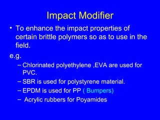 Impact Modifier To enhance the impact properties of certain brittle polymers so as to use in the field. e.g.  Chlorinated polyethylene ,EVA are used for PVC. SBR is used for polystyrene material. EPDM is used for PP  ( Bumpers) Acrylic rubbers for Poyamides 