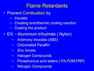 Flame Retardants Prevent  Combustion  by Insulate Creating endothermic cooling reaction Coating the product EX: - Aluminium trihydrate ( Nylon) Antimony trioxides (ABS) Chlorinated Paraffin Zinc borate Halogen Compounds Phosphorous acid esters ( PA,POM,FRP) Nitrogen Compounds 