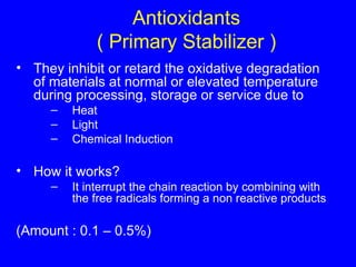 Antioxidants ( Primary Stabilizer ) They inhibit or retard the oxidative degradation of materials at normal or elevated temperature during processing, storage or service due to  Heat Light Chemical Induction How it works? It interrupt the chain reaction by combining with the free radicals forming a non reactive products (Amount : 0.1 – 0.5%) 