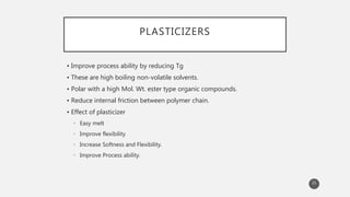 PLASTICIZERS
• Improve process ability by reducing Tg
• These are high boiling non-volatile solvents.
• Polar with a high Mol. Wt. ester type organic compounds.
• Reduce internal friction between polymer chain.
• Effect of plasticizer
• Easy melt
• Improve flexibility
• Increase Softness and Flexibility.
• Improve Process ability.
21
 