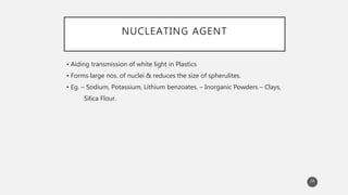 NUCLEATING AGENT
• Aiding transmission of white light in Plastics
• Forms large nos. of nuclei & reduces the size of spherulites.
• Eg. – Sodium, Potassium, Lithium benzoates. – Inorganic Powders – Clays,
Silica Flour.
24
 