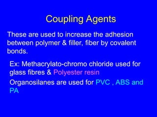 Coupling Agents
These are used to increase the adhesion
between polymer & filler, fiber by covalent
bonds.
Ex: Methacrylato-chromo chloride used for
glass fibres & Polyester resin
Organosilanes are used for PVC , ABS and
PA
 