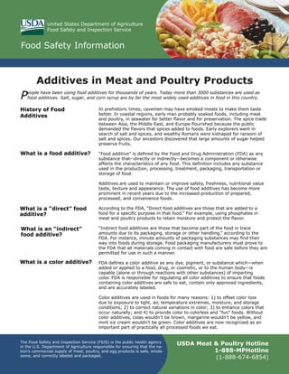Additives in Meat and Poultry Products
USDA Meat & Poultry Hotline
1-888-MPHotline
(1-888-674-6854)
The Food Safety and Inspection Service (FSIS) is the public health agency
in the U.S. Department of Agriculture responsible for ensuring that the na-
tion’s commercial supply of meat, poultry, and egg products is safe, whole-
some, and correctly labeled and packaged.
Food Safety Information
United States Department of Agriculture
Food Safety and Inspection Service
In prehistoric times, cavemen may have smoked meats to make them taste
better. In coastal regions, early man probably soaked foods, including meat
and poultry, in seawater for better flavor and for preservation. The spice trade
between Asia, the Middle East, and Europe flourished because the public
demanded the flavors that spices added to foods. Early explorers went in
search of salt and spices, and wealthy Romans were kidnaped for ransom of
salt and spices. Our ancestors discovered that large amounts of sugar helped
preserve fruits.
“Food additive” is defined by the Food and Drug Administration (FDA) as any
substance that--directly or indirectly--becomes a component or otherwise
affects the characteristics of any food. This definition includes any substance
used in the production, processing, treatment, packaging, transportation or
storage of food.
Additives are used to maintain or improve safety, freshness, nutritional value
taste, texture and appearance. The use of food additives has become more
prominent in recent years due to the increased production of prepared,
processed, and convenience foods.
According to the FDA, “Direct food additives are those that are added to a
food for a specific purpose in that food.” For example, using phosphates in
meat and poultry products to retain moisture and protect the flavor.
“Indirect food additives are those that become part of the food in trace
amounts due to its packaging, storage or other handling,” according to the
FDA. For instance, minute amounts of packaging substances may find their
way into foods during storage. Food packaging manufacturers must prove to
the FDA that all materials coming in contact with food are safe before they are
permitted for use in such a manner.
FDA defines a color additive as any dye, pigment, or substance which—when
added or applied to a food, drug, or cosmetic, or to the human body—is
capable (alone or through reactions with other substances) of imparting
color. FDA is responsible for regulating all color additives to ensure that foods
containing color additives are safe to eat, contain only approved ingredients,
and are accurately labeled.
Color additives are used in foods for many reasons: 1) to offset color loss
due to exposure to light, air, temperature extremes, moisture, and storage
conditions; 2) to correct natural variations in color; 3) to enhance colors that
occur naturally; and 4) to provide color to colorless and “fun” foods. Without
color additives, colas wouldn’t be brown, margarine wouldn’t be yellow, and
mint ice cream wouldn’t be green. Color additives are now recognized as an
important part of practically all processed foods we eat.
People have been using food additives for thousands of years. Today more than 3000 substances are used as
food additives. Salt, sugar, and corn syrup are by far the most widely used additives in food in this country.
History of Food
Additives
What is a food additive?
PhotoDisc
What is a “direct” food
additive?
What is an “indirect”
food additive?
What is a color additive?
 