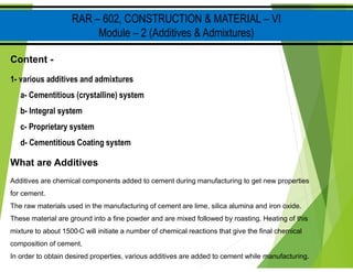 RAR – 602, CONSTRUCTION & MATERIAL – VI
Module – 2 (Additives & Admixtures)
Content -
1- various additives and admixtures
a- Cementitious (crystalline) system
b- Integral system
c- Proprietary system
d- Cementitious Coating system
What are Additives
Additives are chemical components added to cement during manufacturing to get new properties
for cement.
The raw materials used in the manufacturing of cement are lime, silica alumina and iron oxide.
These material are ground into a fine powder and are mixed followed by roasting. Heating of this
mixture to about 1500oC will initiate a number of chemical reactions that give the final chemical
composition of cement.
In order to obtain desired properties, various additives are added to cement while manufacturing.
 
