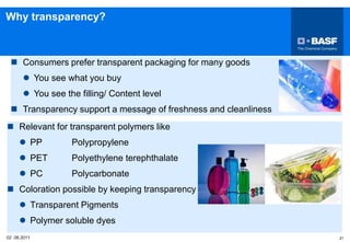  Consumers prefer transparent packaging for many goods
 You see what you buy
 You see the filling/ Content level
 Transparency support a message of freshness and cleanliness
02 06.2011 21
 Relevant for transparent polymers like
 PP Polypropylene
 PET Polyethylene terephthalate
 PC Polycarbonate
 Coloration possible by keeping transparency
 Transparent Pigments
 Polymer soluble dyes
Why transparency?
 
