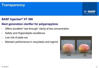 02 06.2011 23
Transparency
BASF Irgaclear® XT 386
Next generation clarifier for polypropylene
- Offers excellent “see through” clarity at low concentration
- Safety and Organoleptic excellence
- Low risk of plate out
- Maintain performance in recyclates and regrind
 