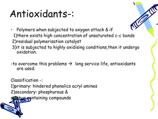 Antioxidants-:
• Polymers when subjected to oxygen attack & if
 1)there exists high concentration of unsaturated c-c bonds
 2)residual polymerisation catalyst
 3)it is subjected to highly oxidising conditions,then it undergo
   oxidation.

-to overcome this problems  long service life, antioxidants
   are used.

Classification -:
1)primary: hindered phenolics acryl amines
2)secondary: phosphurous &
sulphur containing compounds
 
