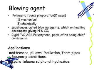 Blowing agent
•  Polymeric foams preparation(2 ways)
      1) mechanical
      2) chemically
• substances called blowing agents, which on heating
  decompose giving N & CO2
• Rigid PVC,ABS,Polystyrene, polyolefins being chief
  consumers.


Applications:
 mattresses, pillows, insulation, foam pipes
  for non-p conditions.
e.g.para toluene sulphonyl hydrazide.
 