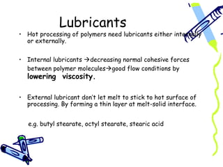 Lubricants
• Hot processing of polymers need lubricants either internally
  or externally.


• Internal lubricants decreasing normal cohesive forces
  between polymer moleculesgood flow conditions by
  lowering viscosity.

• External lubricant don’t let melt to stick to hot surface of
  processing. By forming a thin layer at melt-solid interface.


   e.g. butyl stearate, octyl stearate, stearic acid
 