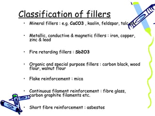 Classification of fillers
 • Mineral fillers : e.g. CaCO3 , kaolin, feldspar, talc etc.

 • Metallic, conductive & magnetic fillers : iron, copper,
   zinc & lead

 • Fire retarding fillers : Sb2O3

 • Organic and special purpose fillers : carbon black, wood
   flour, walnut flour

 • Flake reinforcement : mica

 • Continuous filament reinforcement : fibre glass,
   carbon graphite filaments etc.

 • Short fibre reinforcement : asbestos
 