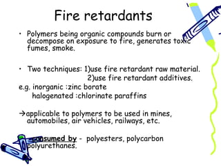 Fire retardants
• Polymers being organic compounds burn or
decompose on exposure to fire, generates toxic
fumes, smoke.
• Two techniques: 1)use fire retardant raw material.
2)use fire retardant additives.
e.g. inorganic :zinc borate
halogenated :chlorinate paraffins
applicable to polymers to be used in mines,
automobiles, air vehicles, railways, etc.
consumed by - polyesters, polycarbon
polyurethanes.
 