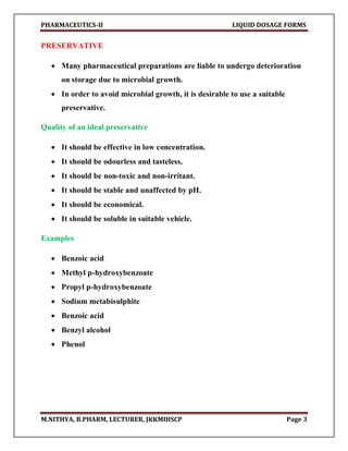 PHARMACEUTICS-II LIQUID DOSAGE FORMS
M.NITHYA, B.PHARM, LECTURER, JKKMIHSCP Page 3
PRESERVATIVE
 Many pharmaceutical preparations are liable to undergo deterioration
on storage due to microbial growth.
 In order to avoid microbial growth, it is desirable to use a suitable
preservative.
Quality of an ideal preservative
 It should be effective in low concentration.
 It should be odourless and tasteless.
 It should be non-toxic and non-irritant.
 It should be stable and unaffected by pH.
 It should be economical.
 It should be soluble in suitable vehicle.
Examples
 Benzoic acid
 Methyl p-hydroxybenzoate
 Propyl p-hydroxybenzoate
 Sodium metabisulphite
 Benzoic acid
 Benzyl alcohol
 Phenol
 