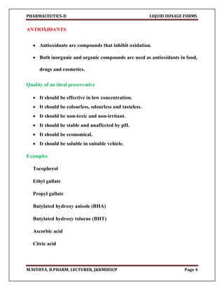 PHARMACEUTICS-II LIQUID DOSAGE FORMS
M.NITHYA, B.PHARM, LECTURER, JKKMIHSCP Page 4
ANTIOXIDANTS
 Antioxidants are compounds that inhibit oxidation.
 Both inorganic and organic compounds are used as antioxidants in food,
drugs and cosmetics.
Quality of an ideal preservative
 It should be effective in low concentration.
 It should be colourless, odourless and tasteless.
 It should be non-toxic and non-irritant.
 It should be stable and unaffected by pH.
 It should be economical.
 It should be soluble in suitable vehicle.
Examples
Tocopherol
Ethyl gallate
Propyl gallate
Butylated hydroxy anisole (BHA)
Butylated hydroxy toluene (BHT)
Ascorbic acid
Citric acid
 