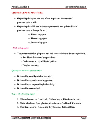 PHARMACEUTICS-II LIQUID DOSAGE FORMS
M.NITHYA, B.PHARM, LECTURER, JKKMIHSCP Page 5
ORGANOLEPTIC ADDITIVES
 Organoleptic agents are one of the important members of
pharmaceutical aids.
 Organoleptic additives promote appearance and palatability of
pharmaceutical dosage forms.
 Colouring agent
 Flavouring agent
 Sweetening agent
Colouring agent
 The pharmaceutical preparations are coloured due to following reasons,
 For identification of preparations
 To increase acceptability to patients
 To give warning
Quality of an ideal preservative
 It should be readily soluble in water.
 It should have good colouring power.
 It should have no physiological activity.
 It should be economical
Types of colouring agent
1. Mineral colours – Iron oxide, Carbon black, Titanium dioxide
2. Natural colours from plants and animals – Cochineal, Caramine
3. Coal tar colours – Amaranth, Erythrosine, Brilliant blue.
 