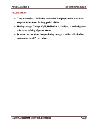 PHARMACEUTICS-II LIQUID DOSAGE FORMS
M.NITHYA, B.PHARM, LECTURER, JKKMIHSCP Page 8
STABILIZERS
 They are used to stabilize the pharmaceutical preparations which are
required to be stored for long period of time.
 During storage, Change of pH, Oxidation, Hydrolysis, Microbial growth
affects the stability of preparations.
 In order to avoid these changes during storage, stabilizers like Buffers,
Antioxidants and Preservatives.
 