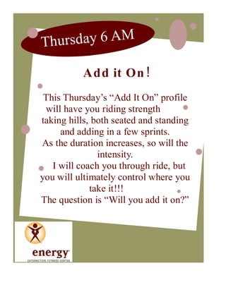 Th u r sd a y 6 A M

          Add it On !
 This Thursday’s “Add It On” profile
 will have you riding strength
taking hills, both seated and standing
     and adding in a few sprints.
As the duration increases, so will the
               intensity.
   I will coach you through ride, but
you will ultimately control where you
             take it!!!
The question is “Will you add it on?”
 