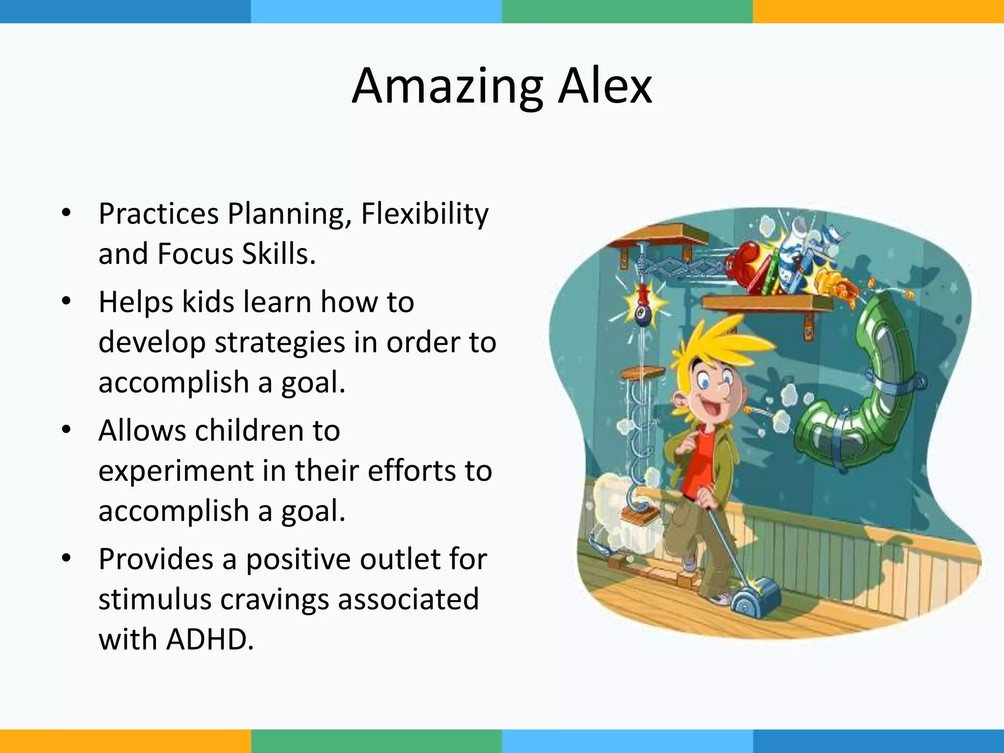 Amazing Alex
• Practices Planning, Flexibility
and Focus Skills.
• Helps kids learn how to
develop strategies in order to
accomplish a goal.
• Allows children to
experiment in their efforts to
accomplish a goal.
• Provides a positive outlet for
stimulus cravings associated
with ADHD.
 