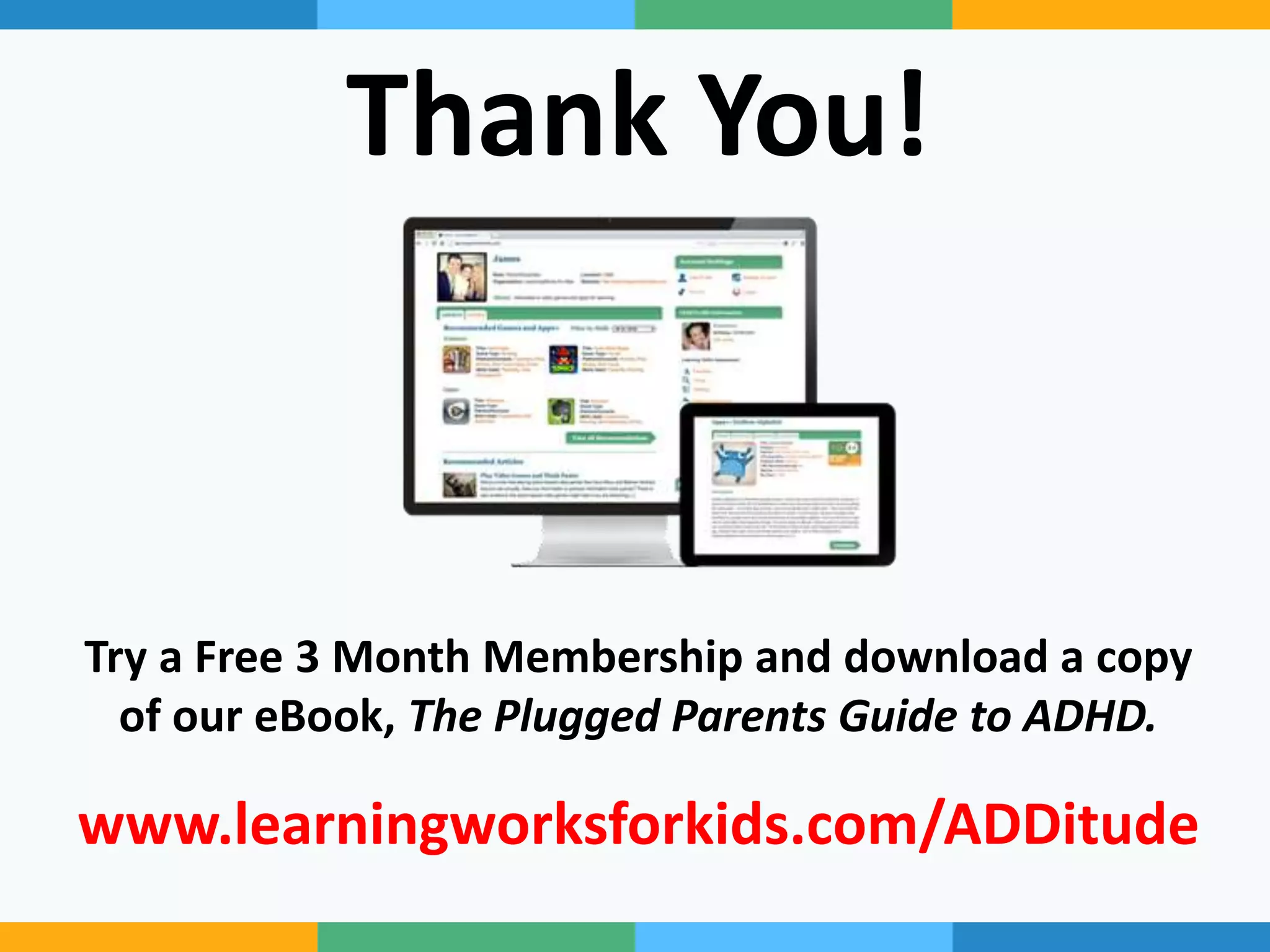 Thank You!
Try a Free 3 Month Membership and download a copy
of our eBook, The Plugged Parents Guide to ADHD.
www.learningworksforkids.com/ADDitude
 