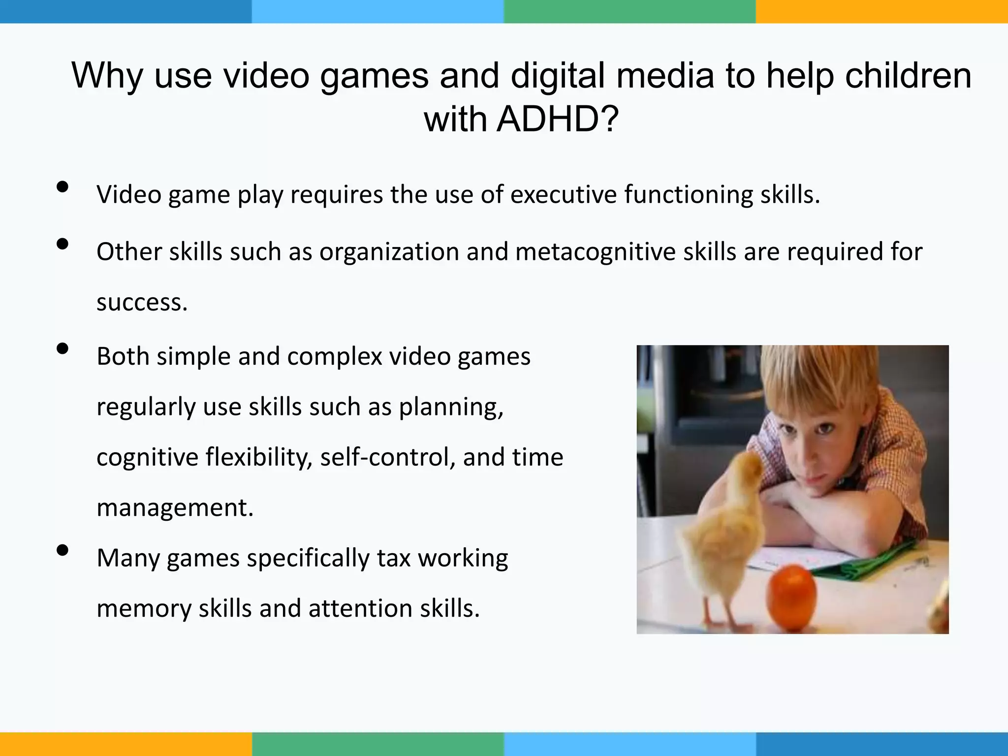 Why use video games and digital media to help children
with ADHD?
• Video game play requires the use of executive functioning skills.
• Other skills such as organization and metacognitive skills are required for
success.
• Both simple and complex video games
regularly use skills such as planning,
cognitive flexibility, self-control, and time
management.
• Many games specifically tax working
memory skills and attention skills.
 