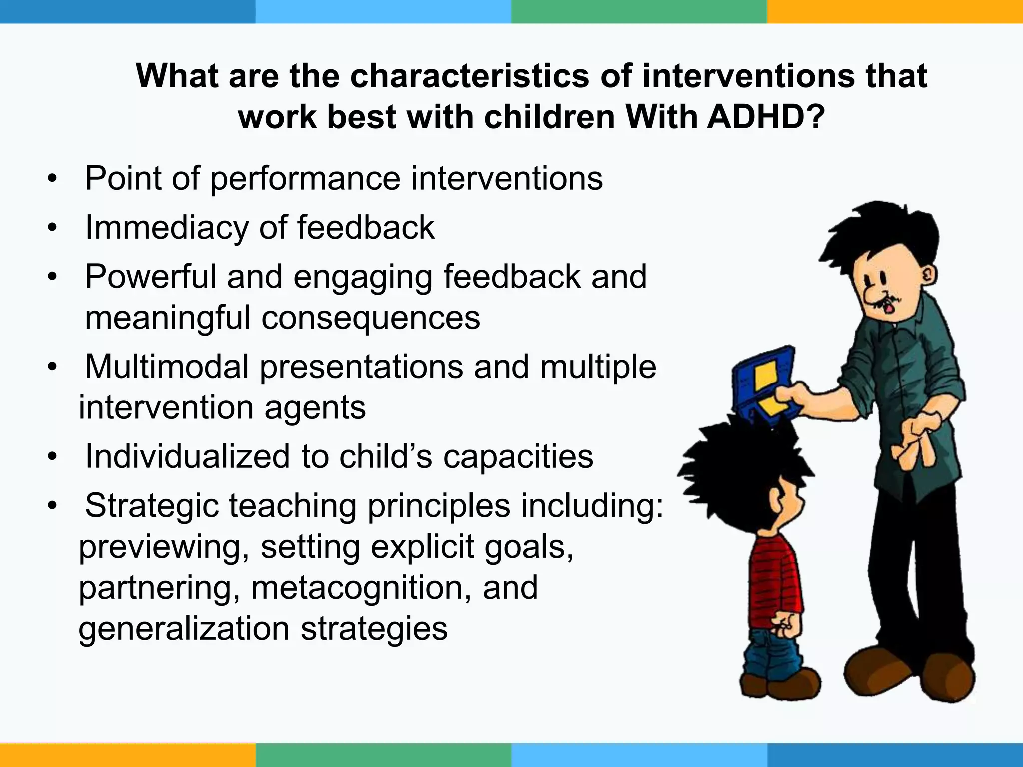 What are the characteristics of interventions that
work best with children With ADHD?
• Point of performance interventions
• Immediacy of feedback
• Powerful and engaging feedback and
meaningful consequences
• Multimodal presentations and multiple
intervention agents
• Individualized to child’s capacities
• Strategic teaching principles including:
previewing, setting explicit goals,
partnering, metacognition, and
generalization strategies
 