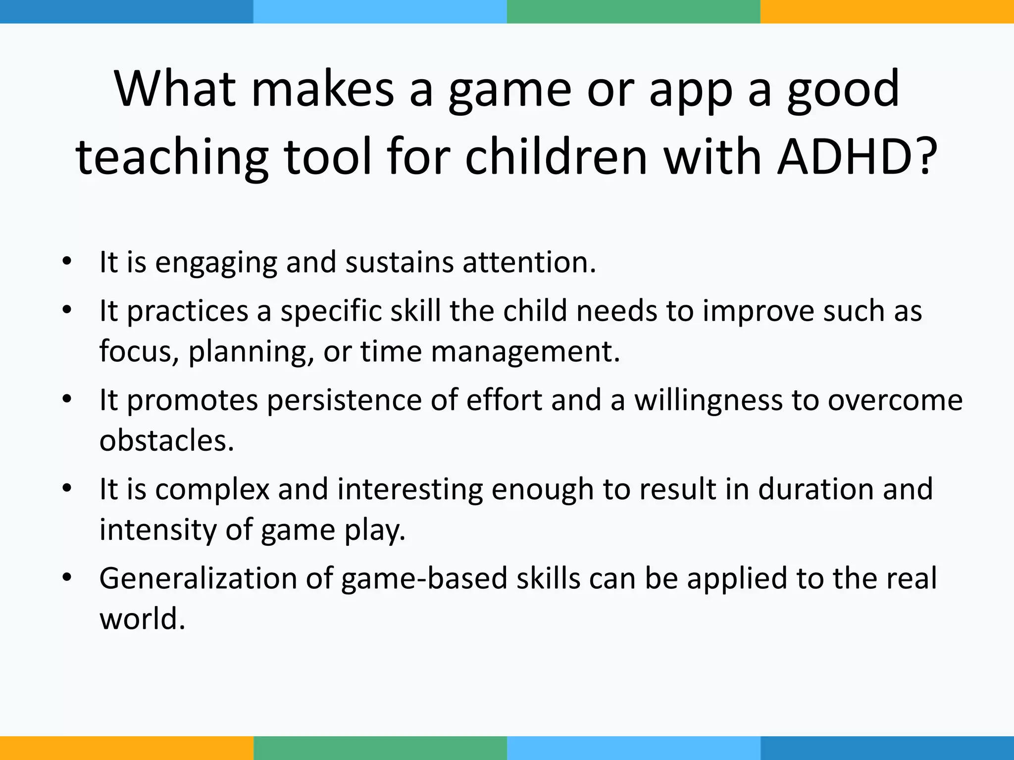 What makes a game or app a good
teaching tool for children with ADHD?
• It is engaging and sustains attention.
• It practices a specific skill the child needs to improve such as
focus, planning, or time management.
• It promotes persistence of effort and a willingness to overcome
obstacles.
• It is complex and interesting enough to result in duration and
intensity of game play.
• Generalization of game-based skills can be applied to the real
world.
 