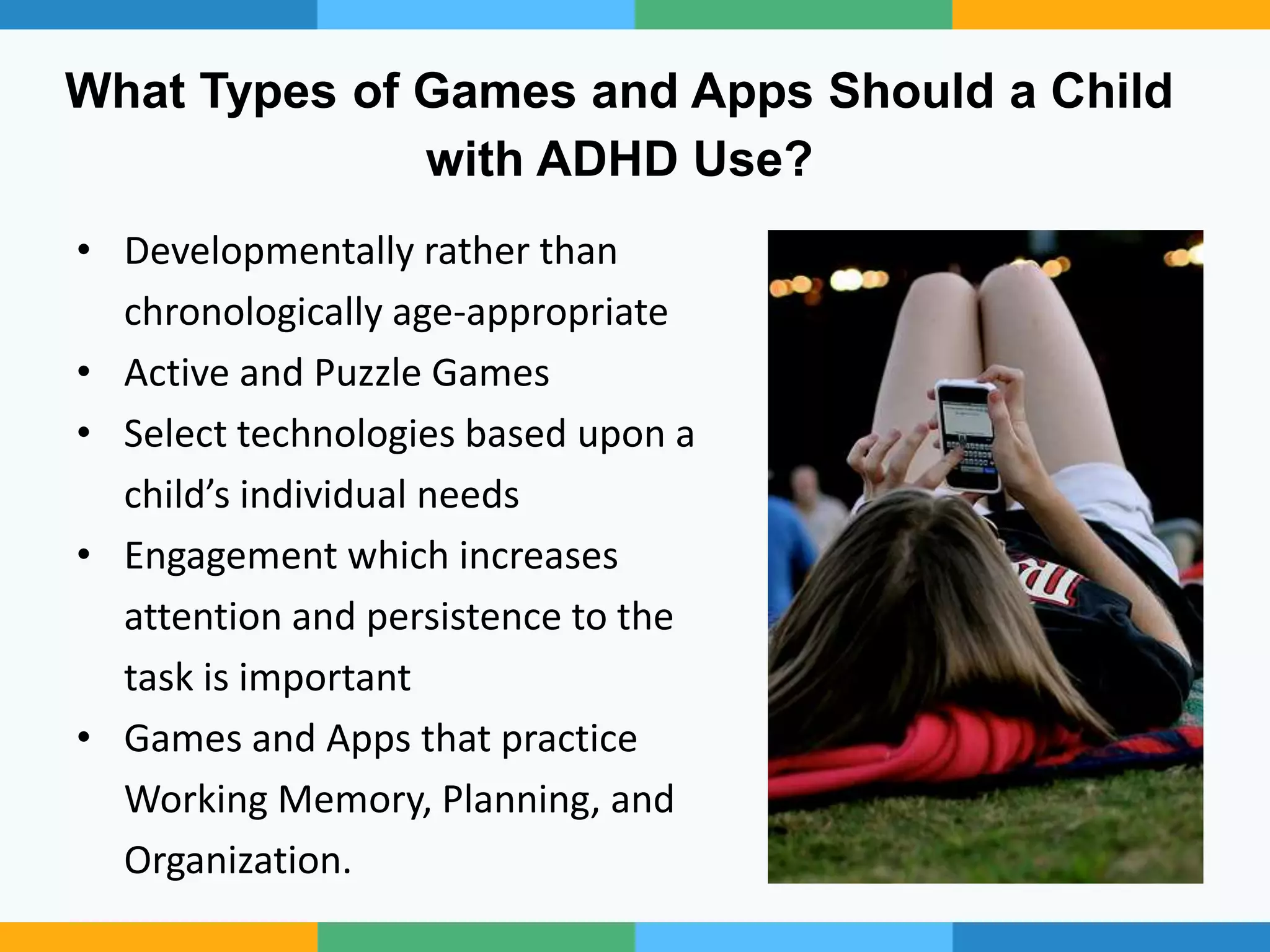 What Types of Games and Apps Should a Child
with ADHD Use?
• Developmentally rather than
chronologically age-appropriate
• Active and Puzzle Games
• Select technologies based upon a
child’s individual needs
• Engagement which increases
attention and persistence to the
task is important
• Games and Apps that practice
Working Memory, Planning, and
Organization.
 