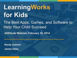 LearningWorks
for Kids
The Best Apps, Games, and Software to
Help Your Child Succeed
Randy Kulman
James Daley
ADDitude Webinar, February 18, 2014
 