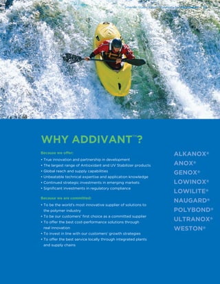 Because we offer:
• True innovation and partnership in development
• The largest range of Antioxidant and UV Stabilizer products
• Global reach and supply capabilities
• Unbeatable technical expertise and application knowledge
• Continued strategic investments in emerging markets
• Signiﬁcant investments in regulatory compliance
Because we are committed:
• To be the world’s most innovative supplier of solutions to
the polymer industry
• To be our customers’ ﬁrst choice as a committed supplier
• To offer the best cost-performance solutions through
real innovation
• To invest in line with our customers’ growth strategies
• To offer the best service locally through integrated plants
and supply chains
Smarter Stabilization Solutions for Polyoleﬁns | 19
WHY ADDIVANT™?
 