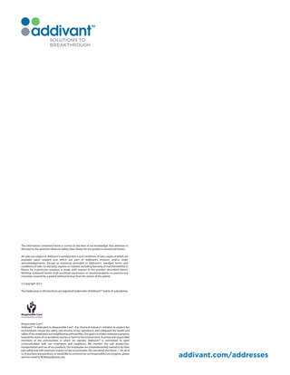 The information contained herein is correct to the best of our knowledge. Your attention is
directed to the pertinent Material Safety Data Sheets for the products mentioned herein.
All sales are subject to Addivant’s standard terms and conditions of sale, copies of which are
available upon request and which are part of Addivant’s invoices and/or order
acknowledgements. Except as expressly provided in Addivant’s standard terms and
conditions of sale, no warranty, express or implied, including warranty of merchantability or
fitness for a particular purpose, is made with respect to the product described herein.
Nothing contained herein shall constitute permission or recommendation to practice any
invention covered by a patent without license from the owner of the patent.
© Copyright 2013
ThetradenamesinthisbrochureareregisteredtrademarksofAddivant™and/oritssubsidiaries.
Responsible Care®
Addivant™ is dedicated to Responsible Care®, the chemical industry's initiative to protect the
environment; ensure the safety and security of our operations; and safeguard the health and
safetyofouremployeesandneighboringcommunities.Ourgoalistomakecontinuousprogress
toward the vision of no accidents, injuries or harm to the environment. As active and responsible
members of the communities in which we operate, Addivant™ is committed to open
communication with our employees and neighbors. We monitor the safe production,
transportation and use of our products. Our employees are comprehensively trained to do their
jobs safely and with minimum impact on the environment.We care about the future — for all of
us.Ifyouhaveanyquestions,orwouldliketocommentonourResponsibleCareprogram,please
send an email to RCMS@addivant.com. addivant.com/addresses
 