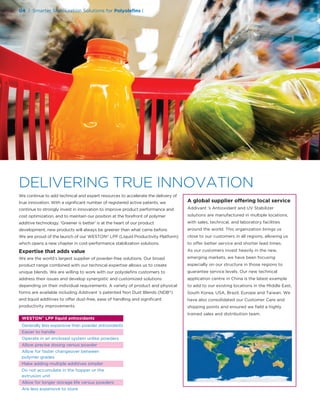 We continue to add technical and expert resources to accelerate the delivery of
true innovation. With a signiﬁcant number of registered active patents, we
continue to strongly invest in innovation to improve product performance and
cost optimization, and to maintain our position at the forefront of polymer
additive technology. ‘Greener is better’ is at the heart of our product
development, new products will always be greener than what came before.
We are proud of the launch of our WESTON® LPP (Liquid Productivity Platform)
which opens a new chapter in cost-performance stabilization solutions.
Expertise that adds value
We are the world’s largest supplier of powder-free solutions. Our broad
product range combined with our technical expertise allows us to create
unique blends. We are willing to work with our polyoleﬁns customers to
address their issues and develop synergistic and customized solutions
depending on their individual requirements. A variety of product and physical
forms are available including Addivant ’s patented Non Dust Blends (NDB®)
and liquid additives to offer dust-free, ease of handling and signiﬁcant
productivity improvements.
A global supplier offering local service
Addivant ’s Antioxidant and UV Stabilizer
solutions are manufactured in multiple locations,
with sales, technical, and laboratory facilities
around the world. This organization brings us
close to our customers in all regions, allowing us
to offer better service and shorter lead times.
As our customers invest heavily in the new,
emerging markets, we have been focusing
especially on our structure in those regions to
guarantee service levels. Our new technical
application centre in China is the latest example
to add to our existing locations in the Middle East,
South Korea, USA, Brazil, Europe and Taiwan. We
have also consolidated our Customer Care and
shipping points and ensured we ﬁeld a highly
trained sales and distribution team.
WESTON®
LPP liquid antioxidants
Generally less expensive than powder antioxidants
Easier to handle
Operate in an enclosed system unlike powders
Allow precise dosing versus powder
Allow for faster changeover between
polymer grades
Make adding multiple additives simpler
Do not accumulate in the hopper or the
extrusion unit
Allow for longer storage life versus powders
Are less expensive to store
04 | Smarter Stabilization Solutions for Polyoleﬁns |
DELIVERING TRUE INNOVATION
 
